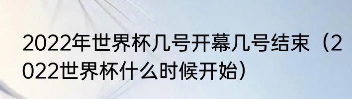 2022年世界杯几号开幕几号结束（2022世界杯什么时候开始）
