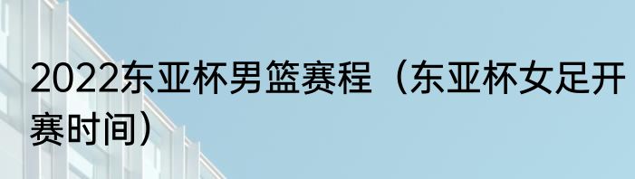 2022东亚杯男篮赛程（东亚杯女足开赛时间）