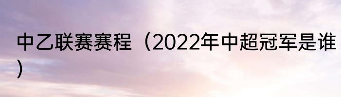 中乙联赛赛程（2022年中超冠军是谁）