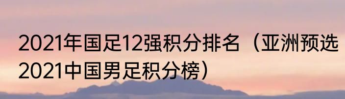 2021年国足12强积分排名（亚洲预选2021中国男足积分榜）