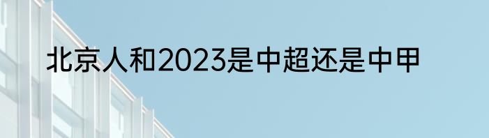 北京人和2023是中超还是中甲