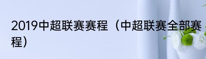 2019中超联赛赛程（中超联赛全部赛程）