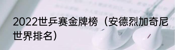 2022世乒赛金牌榜（安德烈加奇尼世界排名）