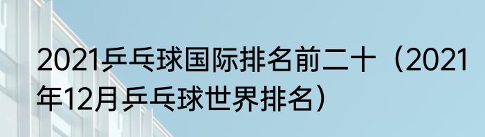 2021乒乓球国际排名前二十（2021年12月乒乓球世界排名）