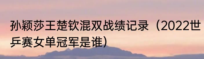孙颖莎王楚钦混双战绩记录（2022世乒赛女单冠军是谁）