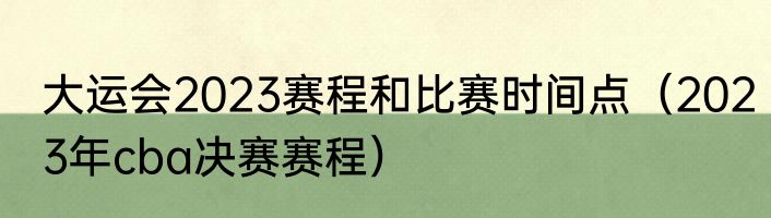大运会2023赛程和比赛时间点（2023年cba决赛赛程）