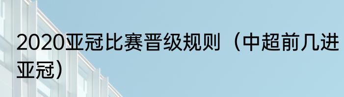 2020亚冠比赛晋级规则（中超前几进亚冠）