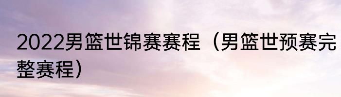 2022男篮世锦赛赛程（男篮世预赛完整赛程）