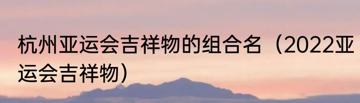 杭州亚运会吉祥物的组合名（2022亚运会吉祥物）