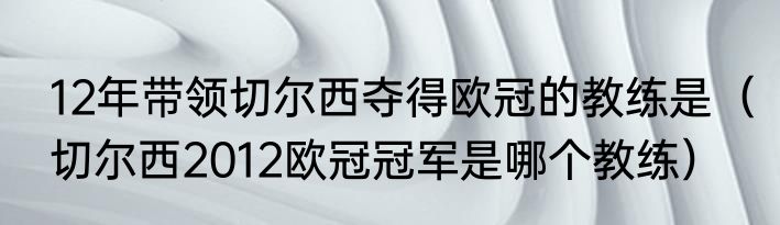 12年带领切尔西夺得欧冠的教练是（切尔西2012欧冠冠军是哪个教练）
