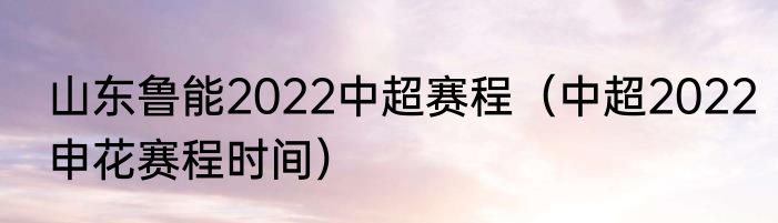 山东鲁能2022中超赛程（中超2022申花赛程时间）