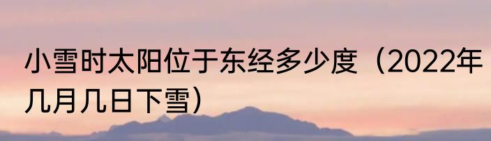 小雪时太阳位于东经多少度（2022年几月几日下雪）
