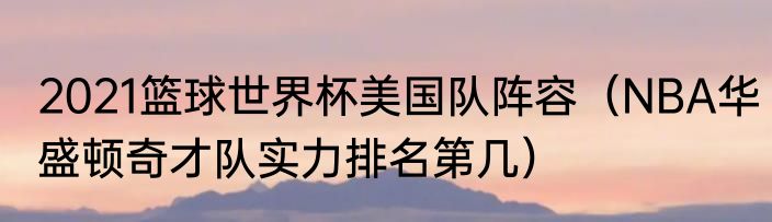 2021篮球世界杯美国队阵容（NBA华盛顿奇才队实力排名第几）
