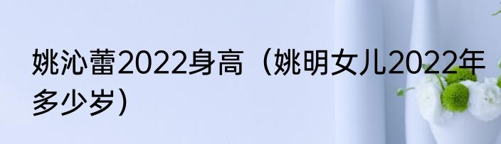 姚沁蕾2022身高（姚明女儿2022年多少岁）