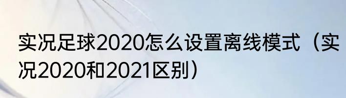 实况足球2020怎么设置离线模式（实况2020和2021区别）