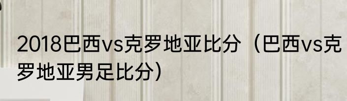 2018巴西vs克罗地亚比分（巴西vs克罗地亚男足比分）