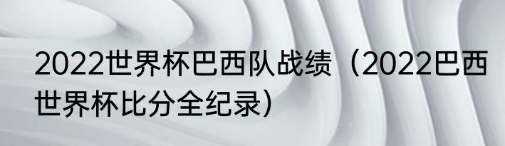 2022世界杯巴西队战绩（2022巴西世界杯比分全纪录）