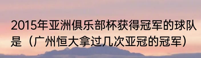 2015年亚洲俱乐部杯获得冠军的球队是（广州恒大拿过几次亚冠的冠军）