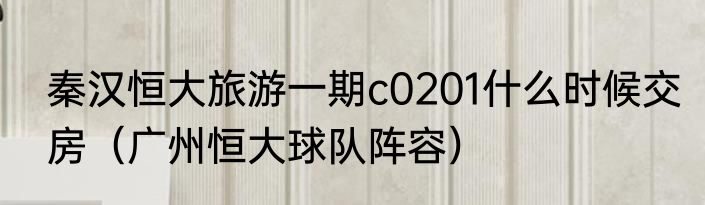 秦汉恒大旅游一期c0201什么时候交房（广州恒大球队阵容）