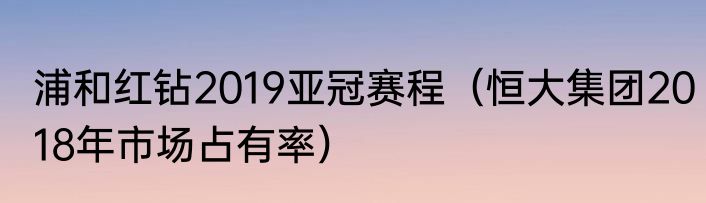 浦和红钻2019亚冠赛程（恒大集团2018年市场占有率）