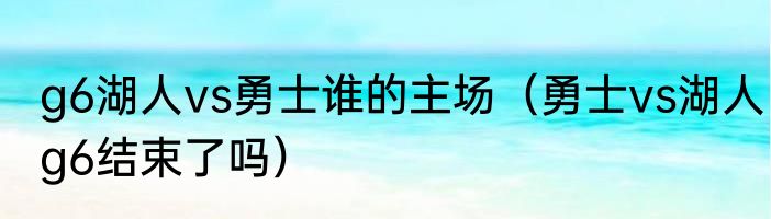 g6湖人vs勇士谁的主场（勇士vs湖人g6结束了吗）