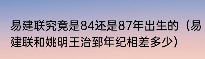 易建联究竟是84还是87年出生的（易建联和姚明王治郅年纪相差多少）