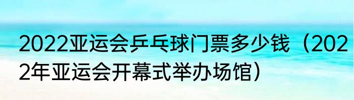 2022亚运会乒乓球门票多少钱（2022年亚运会开幕式举办场馆）