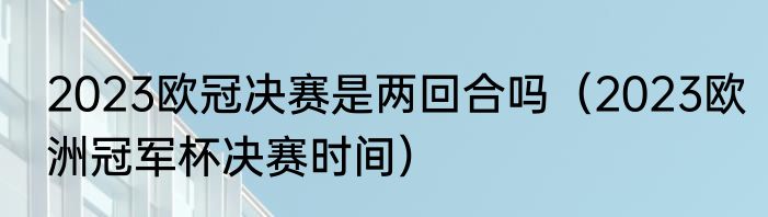 2023欧冠决赛是两回合吗（2023欧洲冠军杯决赛时间）