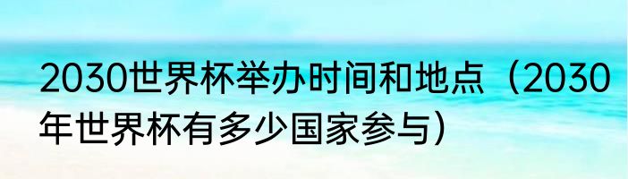 2030世界杯举办时间和地点（2030年世界杯有多少国家参与）