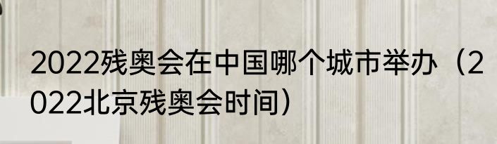 2022残奥会在中国哪个城市举办（2022北京残奥会时间）