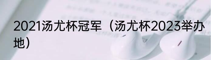 2021汤尤杯冠军（汤尤杯2023举办地）