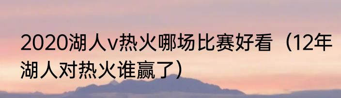 2020湖人v热火哪场比赛好看（12年湖人对热火谁赢了）