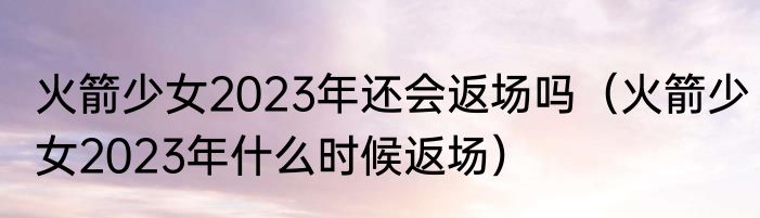 火箭少女2023年还会返场吗（火箭少女2023年什么时候返场）
