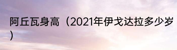 阿丘瓦身高（2021年伊戈达拉多少岁）