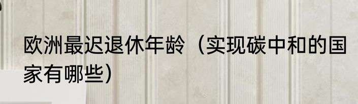 欧洲最迟退休年龄（实现碳中和的国家有哪些）