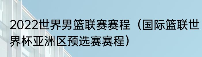 2022世界男篮联赛赛程（国际篮联世界杯亚洲区预选赛赛程）