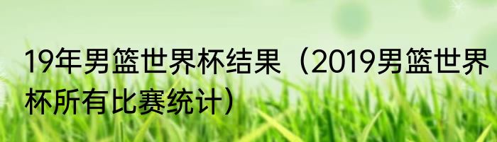 19年男篮世界杯结果（2019男篮世界杯所有比赛统计）