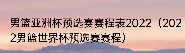 男篮亚洲杯预选赛赛程表2022（2022男篮世界杯预选赛赛程）