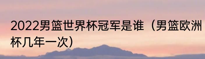 2022男篮世界杯冠军是谁（男篮欧洲杯几年一次）