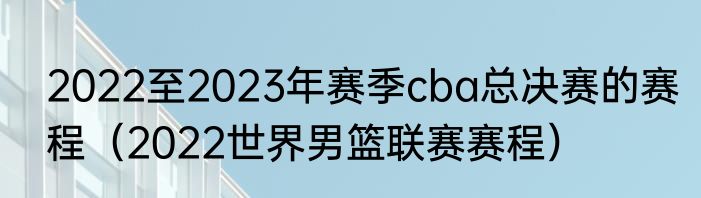 2022至2023年赛季cba总决赛的赛程（2022世界男篮联赛赛程）