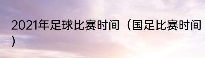 2021年足球比赛时间（国足比赛时间）