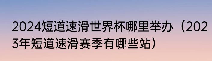 2024短道速滑世界杯哪里举办（2023年短道速滑赛季有哪些站）