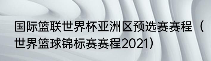 国际篮联世界杯亚洲区预选赛赛程（世界篮球锦标赛赛程2021）
