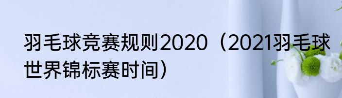 羽毛球竞赛规则2020（2021羽毛球世界锦标赛时间）