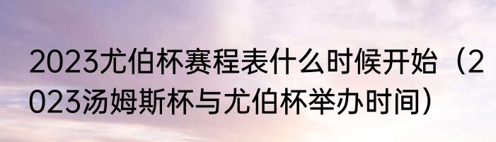 2023尤伯杯赛程表什么时候开始（2023汤姆斯杯与尤伯杯举办时间）