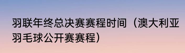羽联年终总决赛赛程时间（澳大利亚羽毛球公开赛赛程）