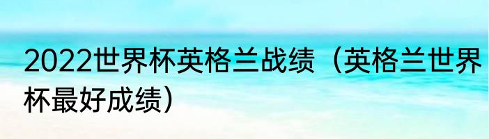 2022世界杯英格兰战绩（英格兰世界杯最好成绩）