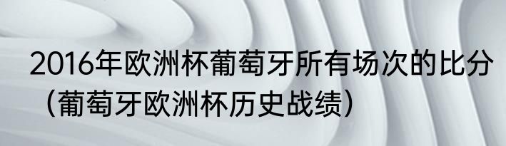2016年欧洲杯葡萄牙所有场次的比分（葡萄牙欧洲杯历史战绩）