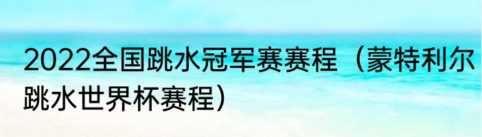 2022全国跳水冠军赛赛程（蒙特利尔跳水世界杯赛程）