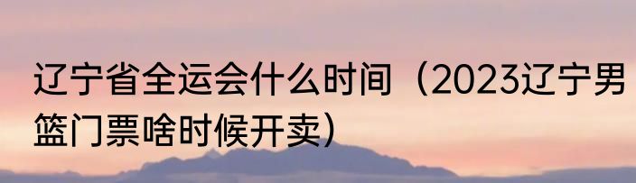 辽宁省全运会什么时间（2023辽宁男篮门票啥时候开卖）